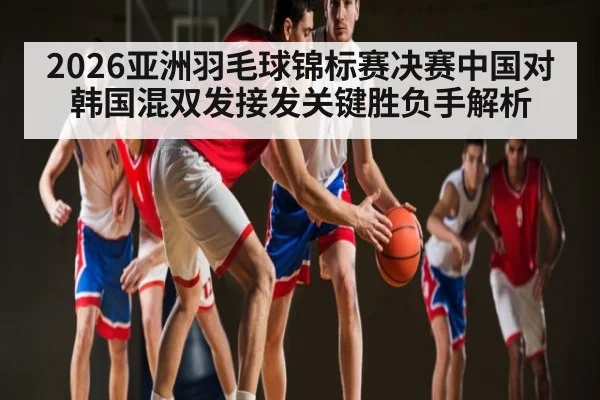 2026亚洲羽毛球锦标赛决赛中国对韩国混双发接发关键胜负手解析(kaiyun)